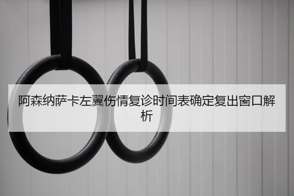 阿森纳萨卡左翼伤情复诊时间表确定复出窗口解析