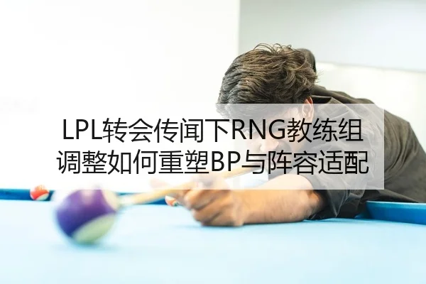 LPL转会传闻下RNG教练组调整如何重塑BP与阵容适配